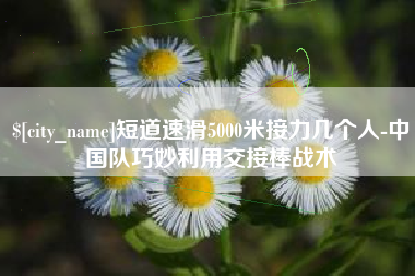 中国澳门短道速滑5000米接力几个人-中国队巧妙利用交接棒战术