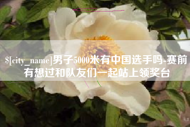 中国澳门男子5000米有中国选手吗-赛前有想过和队友们一起站上领奖台