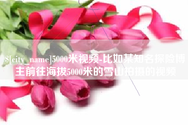 中国澳门5000米视频-比如某知名探险博主前往海拔5000米的雪山拍摄的视频
