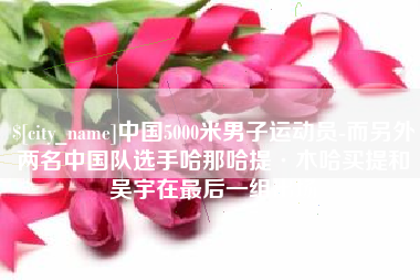中国澳门中国5000米男子运动员-而另外两名中国队选手哈那哈提·木哈买提和吴宇在最后一组出场
